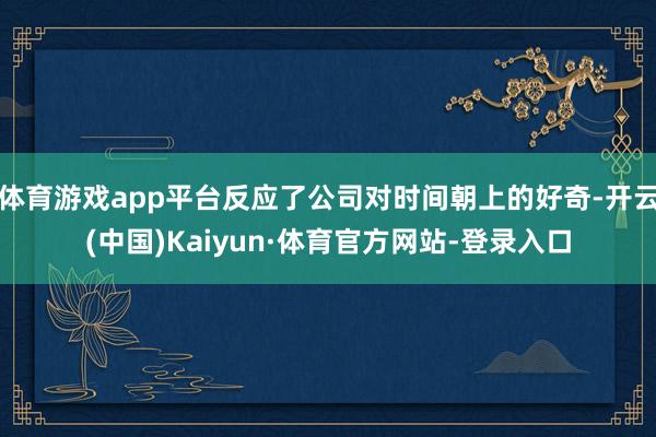 体育游戏app平台反应了公司对时间朝上的好奇-开云(中国)Kaiyun·体育官方网站-登录入口
