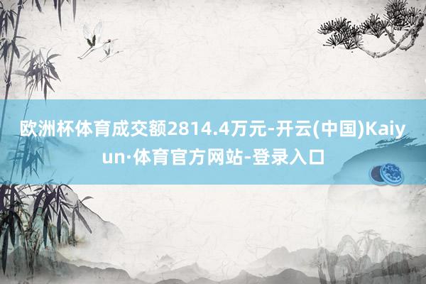 欧洲杯体育成交额2814.4万元-开云(中国)Kaiyun·体育官方网站-登录入口
