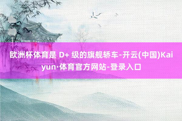 欧洲杯体育是 D+ 级的旗舰轿车-开云(中国)Kaiyun·体育官方网站-登录入口
